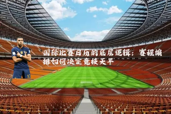 国际比赛日历的底层逻辑：赛程编排如何决定竞技天平